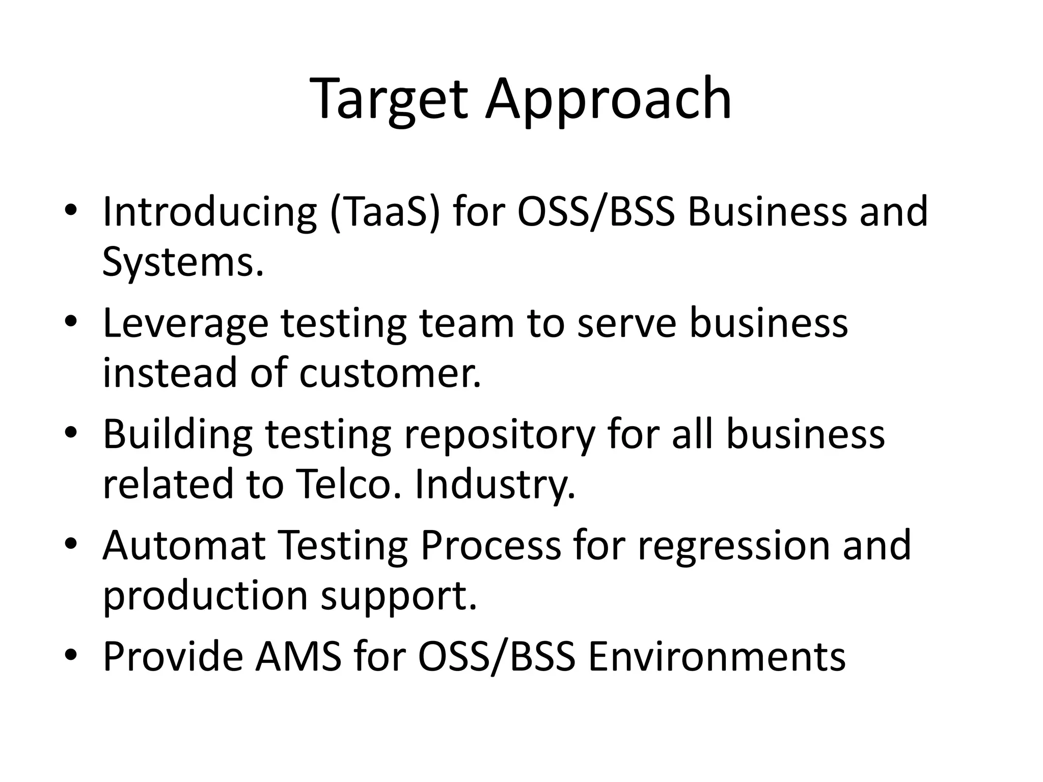 Target Approach
• Introducing (TaaS) for OSS/BSS Business and
  Systems.
• Leverage testing team to serve business
  instead of customer.
• Building testing repository for all business
  related to Telco. Industry.
• Automat Testing Process for regression and
  production support.
• Provide AMS for OSS/BSS Environments
 