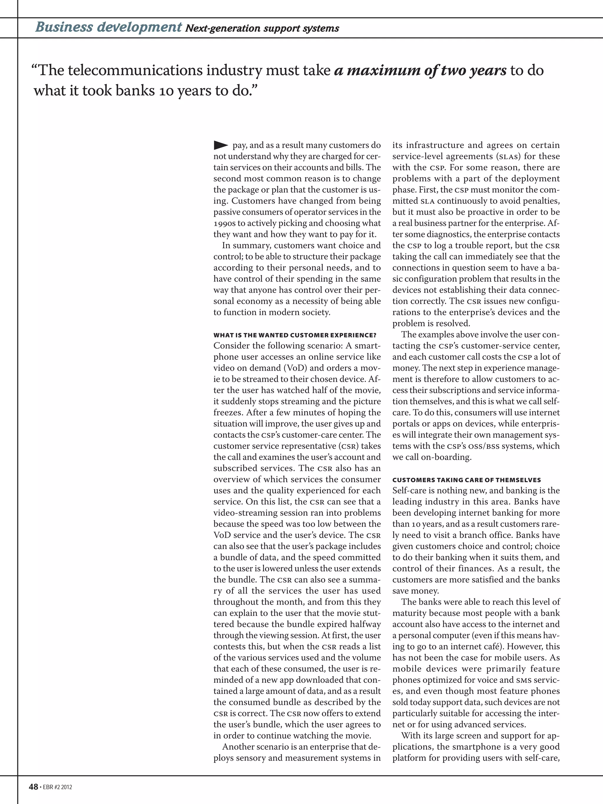 48 • EBR #2 2012
Business development Next-generation support systems
pay, and as a result many customers do
not understand why they are charged for cer-
tain services on their accounts and bills. The
second most common reason is to change
the package or plan that the customer is us-
ing. Customers have changed from being
passive consumers of operator services in the
s to actively picking and choosing what
they want and how they want to pay for it.
In summary, customers want choice and
control; to be able to structure their package
according to their personal needs, and to
have control of their spending in the same
way that anyone has control over their per-
sonal economy as a necessity of being able
to function in modern society.
WHAT IS THE WANTED CUSTOMER EXPERIENCE?
Consider the following scenario: A smart-
phone user accesses an online service like
video on demand (VoD) and orders a mov-
ie to be streamed to their chosen device. Af-
ter the user has watched half of the movie,
it suddenly stops streaming and the picture
freezes. After a few minutes of hoping the
situation will improve, the user gives up and
contacts the csp’s customer-care center. The
customer service representative (csr) takes
the call and examines the user’s account and
subscribed services. The csr also has an
overview of which services the consumer
uses and the quality experienced for each
service. On this list, the csr can see that a
video-streaming session ran into problems
because the speed was too low between the
VoD service and the user’s device. The csr
can also see that the user’s package includes
a bundle of data, and the speed committed
to the user is lowered unless the user extends
the bundle. The csr can also see a summa-
ry of all the services the user has used
throughout the month, and from this they
can explain to the user that the movie stut-
tered because the bundle expired halfway
through the viewing session. At first, the user
contests this, but when the csr reads a list
of the various services used and the volume
that each of these consumed, the user is re-
minded of a new app downloaded that con-
tained a large amount of data, and as a result
the consumed bundle as described by the
csr is correct. The csr now offers to extend
the user’s bundle, which the user agrees to
in order to continue watching the movie.
Another scenario is an enterprise that de-
ploys sensory and measurement systems in
its infrastructure and agrees on certain
service-level agreements (slas) for these
with the csp. For some reason, there are
problems with a part of the deployment
phase. First, the csp must monitor the com-
mitted sla continuously to avoid penalties,
but it must also be proactive in order to be
a real business partner for the enterprise. Af-
ter some diagnostics, the enterprise contacts
the csp to log a trouble report, but the csr
taking the call can immediately see that the
connections in question seem to have a ba-
sic configuration problem that results in the
devices not establishing their data connec-
tion correctly. The csr issues new configu-
rations to the enterprise’s devices and the
problem is resolved.
The examples above involve the user con-
tacting the csp’s customer-service center,
and each customer call costs the csp a lot of
money. The next step in experience manage-
ment is therefore to allow customers to ac-
cess their subscriptions and service informa-
tion themselves, and this is what we call self-
care. To do this, consumers will use internet
portals or apps on devices, while enterpris-
es will integrate their own management sys-
tems with the csp’s oss/bss systems, which
we call on-boarding.
CUSTOMERS TAKING CARE OF THEMSELVES
Self-care is nothing new, and banking is the
leading industry in this area. Banks have
been developing internet banking for more
than  years, and as a result customers rare-
ly need to visit a branch office. Banks have
given customers choice and control; choice
to do their banking when it suits them, and
control of their finances. As a result, the
customers are more satisfied and the banks
save money.
The banks were able to reach this level of
maturity because most people with a bank
account also have access to the internet and
a personal computer (even if this means hav-
ing to go to an internet café). However, this
has not been the case for mobile users. As
mobile devices were primarily feature
phones optimized for voice and sms servic-
es, and even though most feature phones
sold today support data, such devices are not
particularly suitable for accessing the inter-
net or for using advanced services.
With its large screen and support for ap-
plications, the smartphone is a very good
platform for providing users with self-care,
“The telecommunications industry must take a maximum of two years to do
what it took banks  years to do.”
 