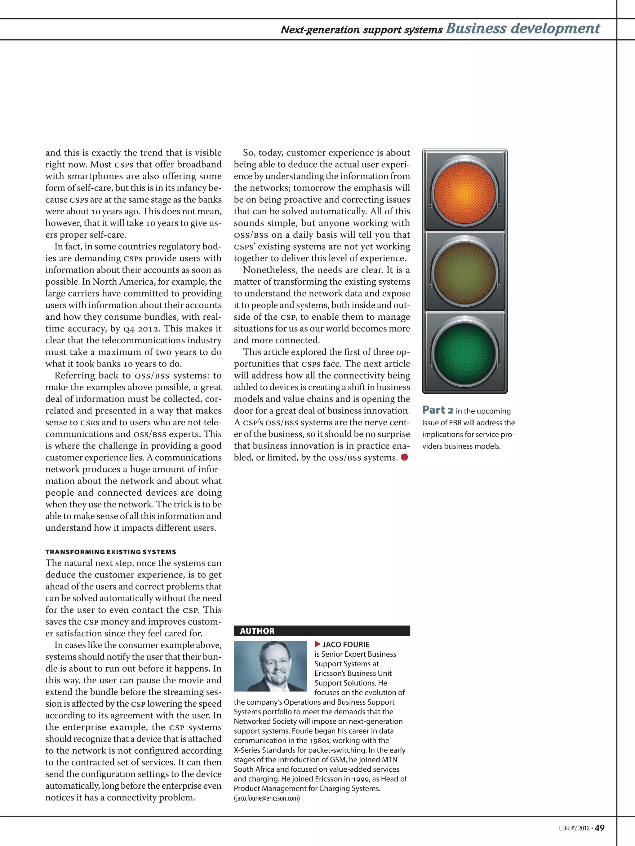 EBR #2 2012 • 49
Next-generation support systems Business development
and this is exactly the trend that is visible
right now. Most csps that offer broadband
with smartphones are also offering some
form of self-care, but this is in its infancy be-
cause csps are at the same stage as the banks
were about  years ago. This does not mean,
however, that it will take  years to give us-
ers proper self-care.
In fact, in some countries regulatory bod-
ies are demanding csps provide users with
information about their accounts as soon as
possible. In North America, for example, the
large carriers have committed to providing
users with information about their accounts
and how they consume bundles, with real-
time accuracy, by q . This makes it
clear that the telecommunications industry
must take a maximum of two years to do
what it took banks  years to do.
Referring back to oss/bss systems: to
make the examples above possible, a great
deal of information must be collected, cor-
related and presented in a way that makes
sense to csrs and to users who are not tele-
communications and oss/bss experts. This
is where the challenge in providing a good
customer experience lies. A communications
network produces a huge amount of infor-
mation about the network and about what
people and connected devices are doing
when they use the network. The trick is to be
able to make sense of all this information and
understand how it impacts different users.
TRANSFORMING EXISTING SYSTEMS
The natural next step, once the systems can
deduce the customer experience, is to get
ahead of the users and correct problems that
can be solved automatically without the need
for the user to even contact the csp. This
saves the csp money and improves custom-
er satisfaction since they feel cared for.
In cases like the consumer example above,
systems should notify the user that their bun-
dle is about to run out before it happens. In
this way, the user can pause the movie and
extend the bundle before the streaming ses-
sion is affected by the csp lowering the speed
according to its agreement with the user. In
the enterprise example, the csp systems
should recognize that a device that is attached
to the network is not configured according
to the contracted set of services. It can then
send the configuration settings to the device
automatically, long before the enterprise even
notices it has a connectivity problem.
So, today, customer experience is about
being able to deduce the actual user experi-
ence by understanding the information from
the networks; tomorrow the emphasis will
be on being proactive and correcting issues
that can be solved automatically. All of this
sounds simple, but anyone working with
oss/bss on a daily basis will tell you that
csps’ existing systems are not yet working
together to deliver this level of experience.
Nonetheless, the needs are clear. It is a
matter of transforming the existing systems
to understand the network data and expose
it to people and systems, both inside and out-
side of the csp, to enable them to manage
situations for us as our world becomes more
and more connected.
This article explored the first of three op-
portunities that csps face. The next article
will address how all the connectivity being
added to devices is creating a shift in business
models and value chains and is opening the
door for a great deal of business innovation.
A csp’s oss/bss systems are the nerve cent-
er of the business, so it should be no surprise
that business innovation is in practice ena-
bled, or limited, by the oss/bss systems. ●
AUTHOR
▶ JACO FOURIE
is Senior Expert Business
Support Systems at
Ericsson’s Business Unit
Support Solutions. He
focuses on the evolution of
the company’s Operations and Business Support
Systems portfolio to meet the demands that the
Networked Society will impose on next-generation
support systems. Fourie began his career in data
communication in the 1980s, working with the
X-Series Standards for packet-switching. In the early
stages of the introduction of GSM, he joined MTN
South Africa and focused on value-added services
and charging. He joined Ericsson in 1999, as Head of
Product Management for Charging Systems.
(jaco.fourie@ericsson.com)
Part in the upcoming
issue of EBR will address the
implications for service pro-
viders business models.
 