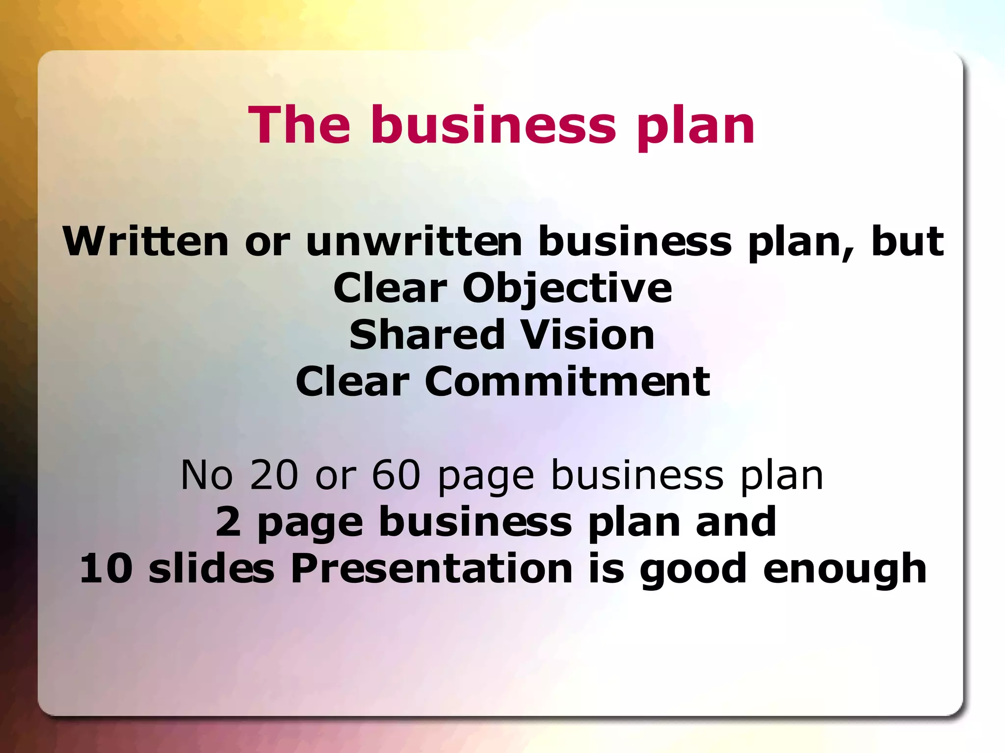 The business plan Written or unwritten business plan, but Clear Objective Shared Vision Clear Commitment No 20 or 60 page business plan 2 page business plan and  10 slides Presentation is good enough 