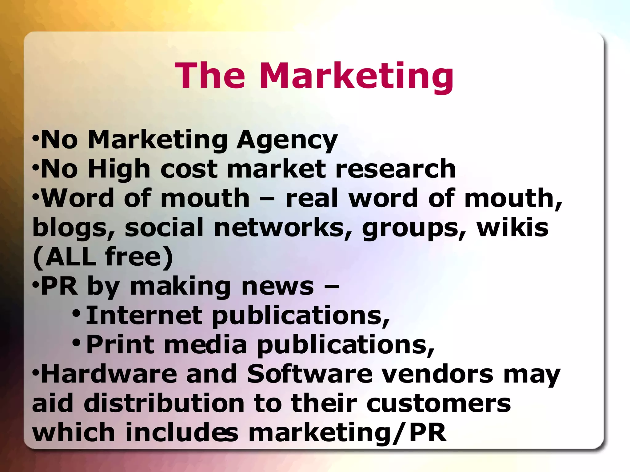 The Marketing No Marketing Agency No High cost market research Word of mouth – real word of mouth, blogs, social networks, groups, wikis (ALL free)‏ PR by making news –  Internet publications,  Print media publications,  Hardware and Software vendors may aid distribution to their customers which includes marketing/PR 