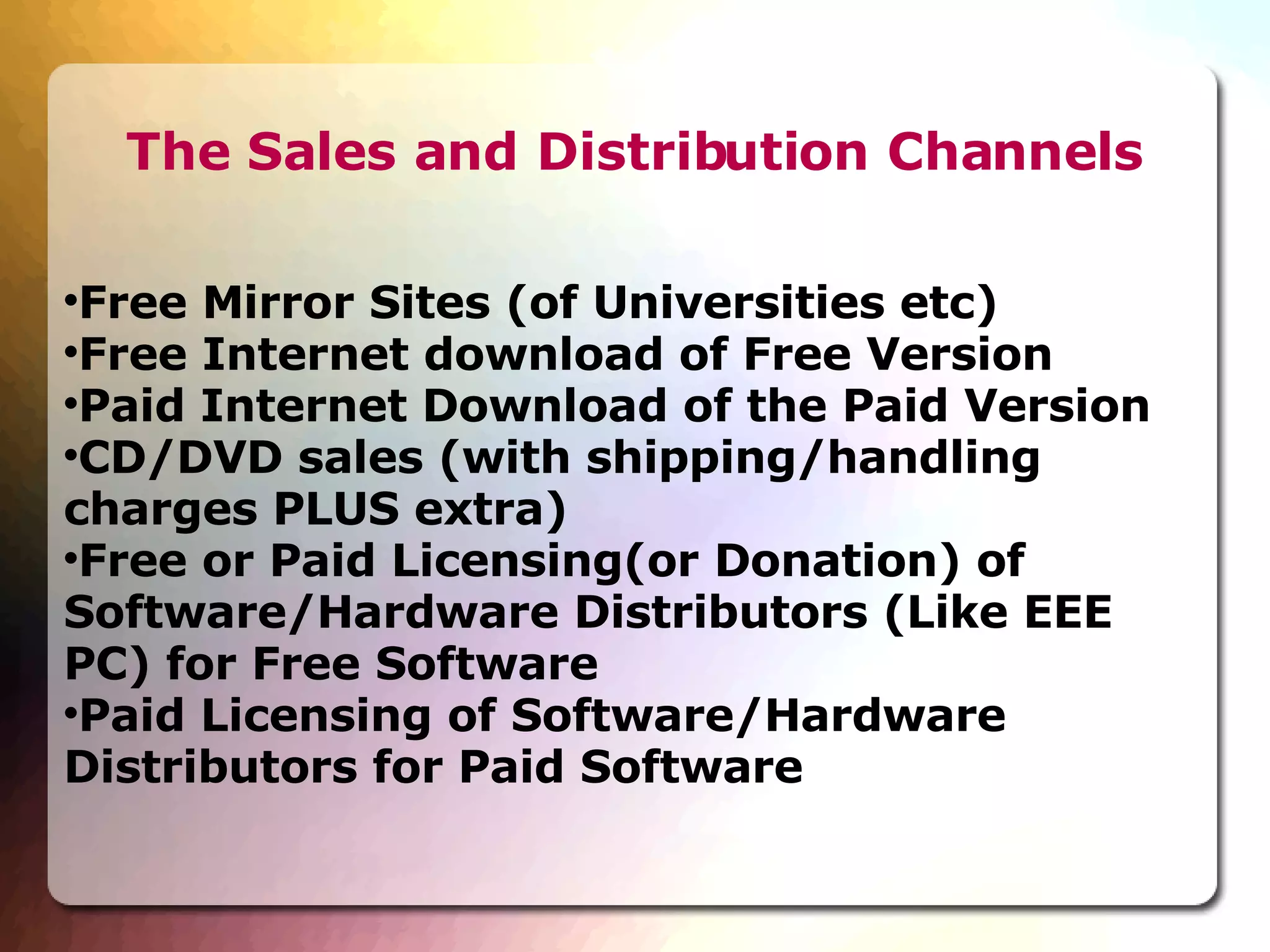 The Sales and Distribution Channels Free Mirror Sites (of Universities etc)‏ Free Internet download of Free Version Paid Internet Download of the Paid Version CD/DVD sales (with shipping/handling charges PLUS extra)‏ Free or Paid Licensing(or Donation) of Software/Hardware Distributors (Like EEE PC) for Free Software Paid Licensing of Software/Hardware Distributors for Paid Software 