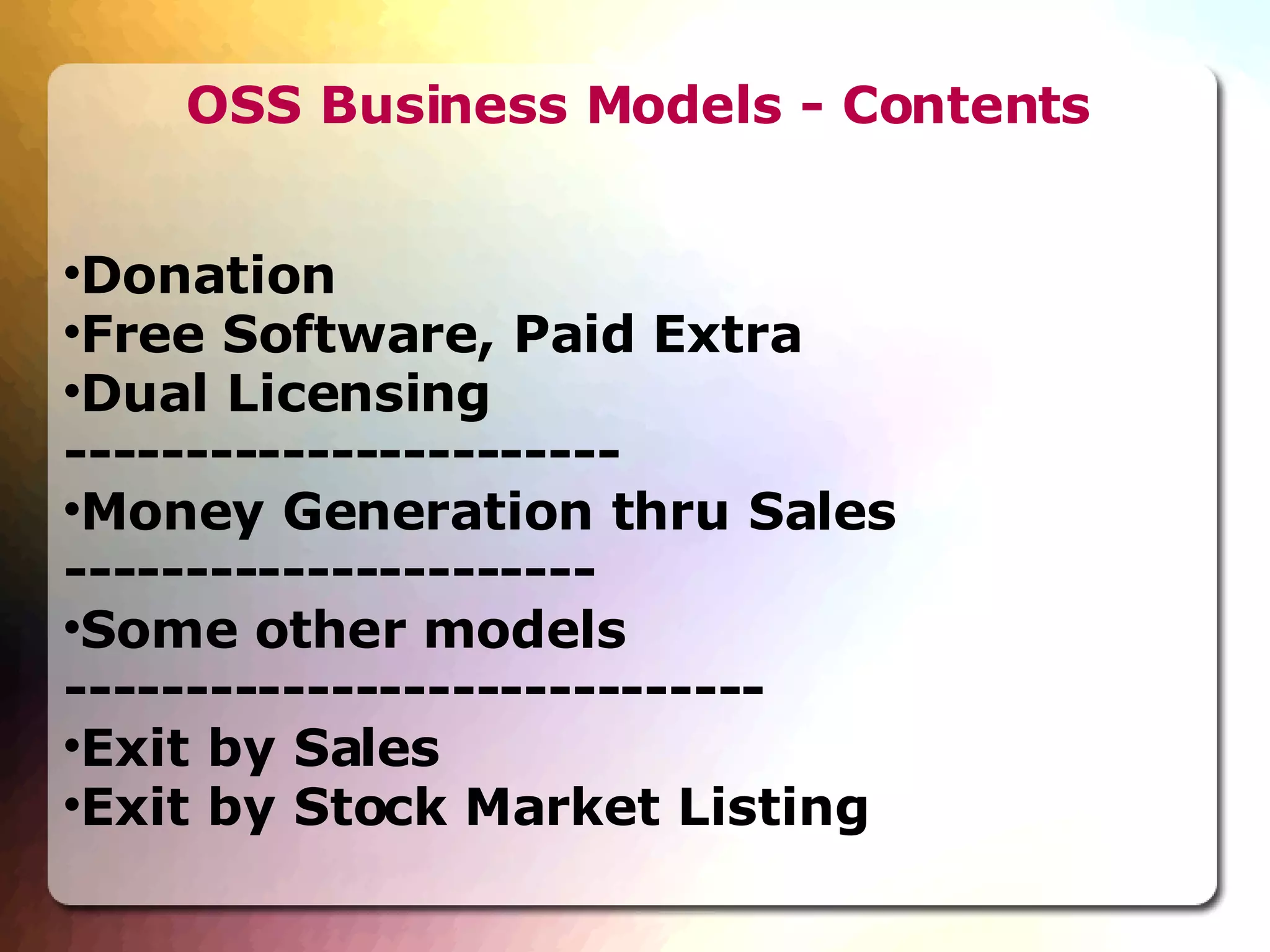 OSS Business Models - Contents Donation  Free Software, Paid Extra Dual Licensing  ----------------------- Money Generation thru Sales ---------------------- Some other models ----------------------------- Exit by Sales  Exit by Stock Market Listing  
