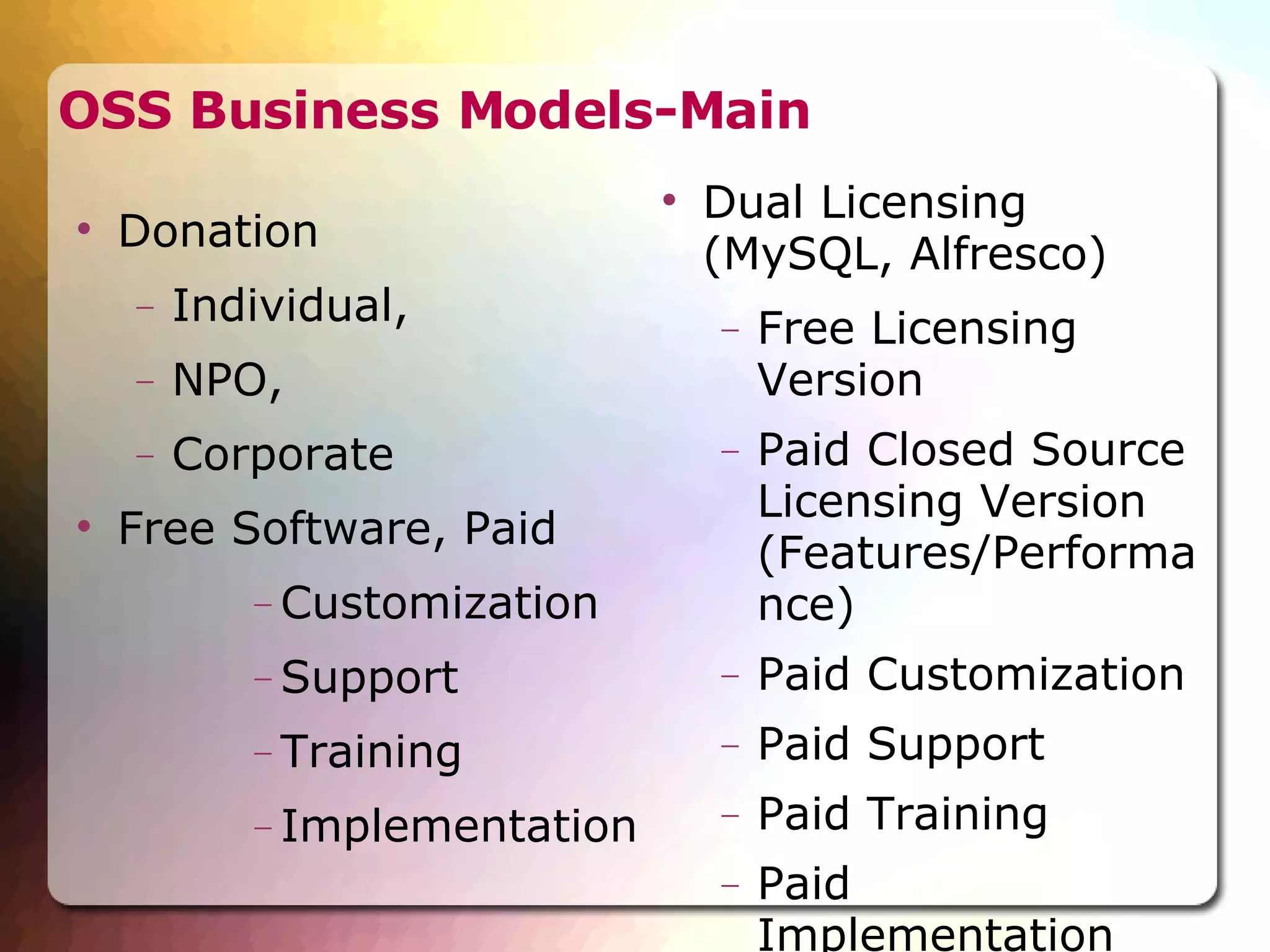 OSS Business Models-Main Donation  Individual,  NPO,  Corporate Free Software, Paid  Customization Support Training Implementation Dual Licensing  (MySQL, Alfresco)‏ Free Licensing Version Paid Closed Source Licensing Version (Features/Performance)‏ Paid Customization Paid Support Paid Training Paid Implementation 