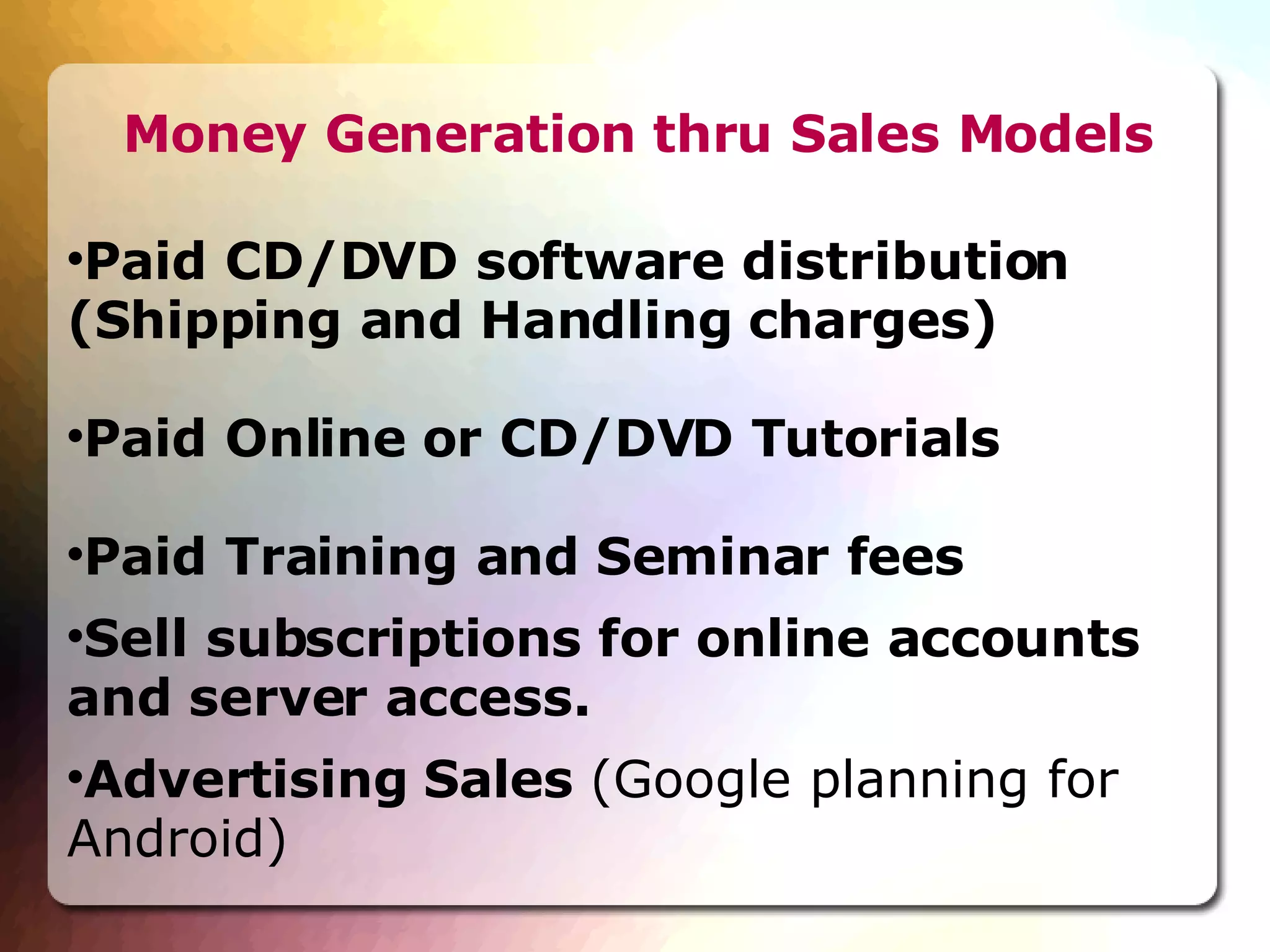 Money Generation thru Sales Models Paid CD/DVD software distribution (Shipping and Handling charges)‏ Paid Online or CD/DVD Tutorials Paid Training and Seminar fees Sell subscriptions for online accounts and server access. Advertising Sales  (Google planning for Android)‏ 