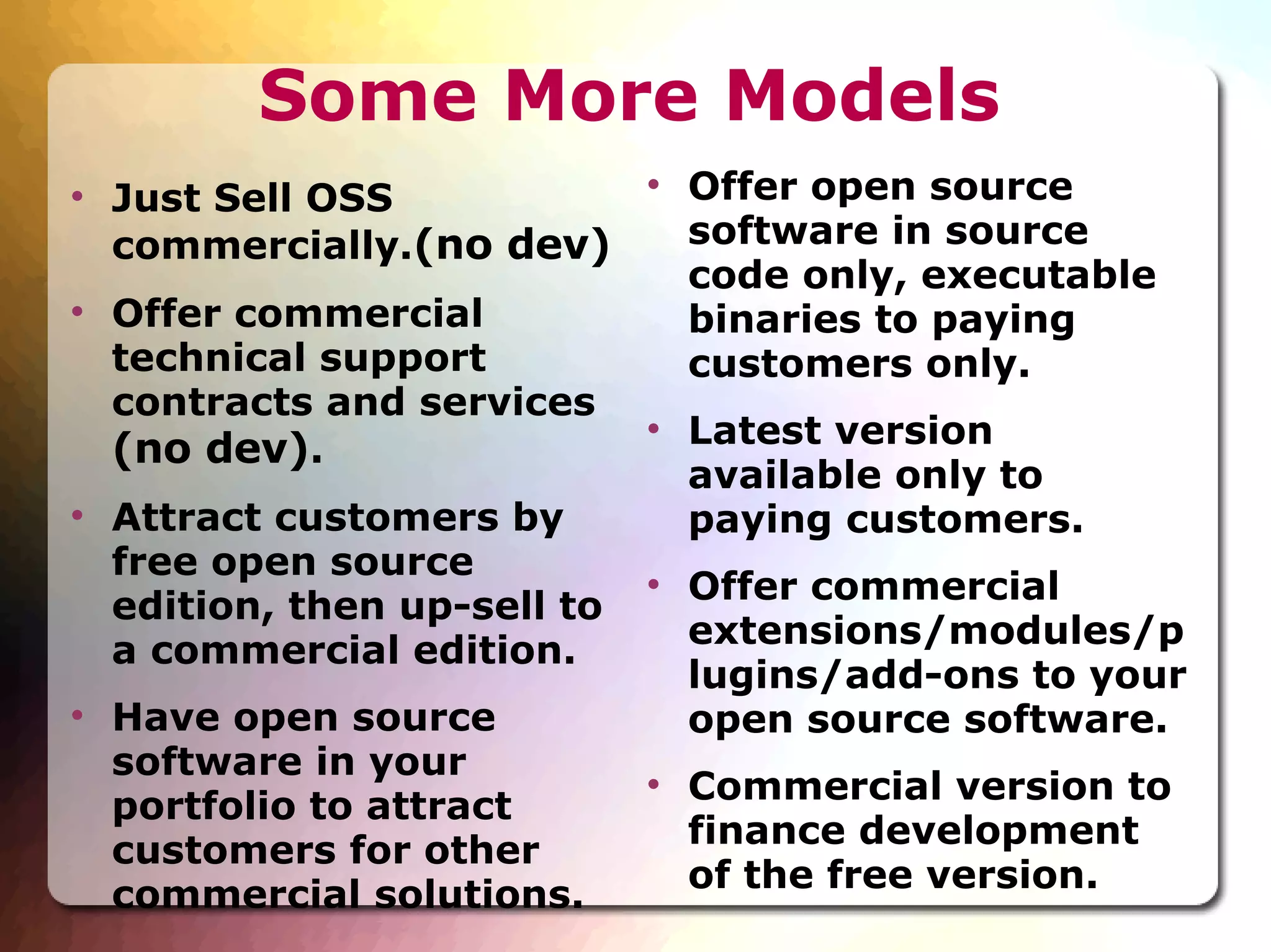 Some More Models Just Sell OSS commercially. (no dev)‏ Offer commercial technical support contracts and services  (no dev) . Attract customers by free open source edition, then up-sell to a commercial edition. Have open source software in your portfolio to attract customers for other commercial solutions. Offer open source software in source code only, executable binaries to paying customers only. Latest version available only to paying customers. Offer commercial extensions/modules/plugins/add-ons to your open source software. Commercial version to finance development of the free version. 