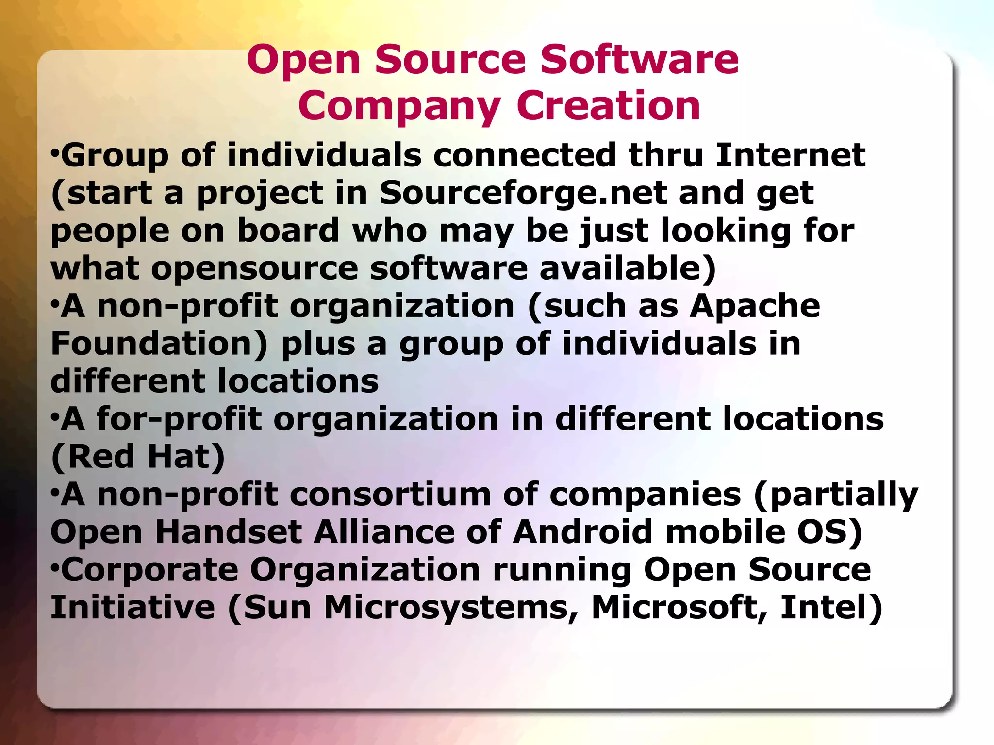 Open Source Software  Company Creation Group of individuals connected thru Internet (start a project in Sourceforge.net and get people on board who may be just looking for what opensource software available)‏ A non-profit organization (such as Apache Foundation) plus a group of individuals in different locations A for-profit organization in different locations (Red Hat)‏ A non-profit consortium of companies (partially Open Handset Alliance of Android mobile OS)‏ Corporate Organization running Open Source Initiative (Sun Microsystems, Microsoft, Intel)‏ 