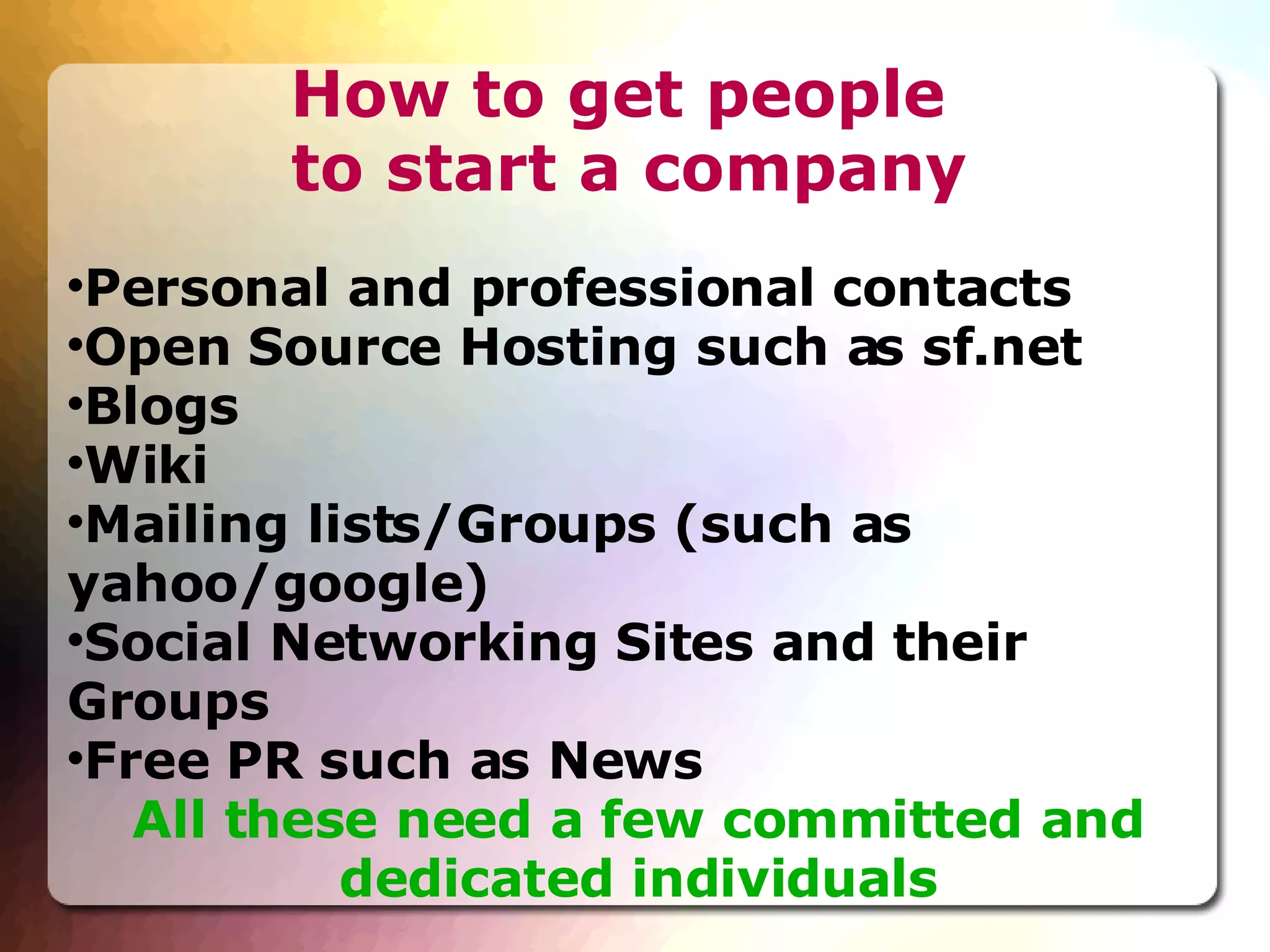 How to get people  to start a company Personal and professional contacts Open Source Hosting such as sf.net Blogs Wiki Mailing lists/Groups (such as yahoo/google)‏ Social Networking Sites and their Groups Free PR such as News All these need a few committed and dedicated individuals 