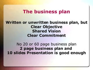 The business plan Written or unwritten business plan, but Clear Objective Shared Vision Clear Commitment No 20 or 60 page business plan 2 page business plan and  10 slides Presentation is good enough 