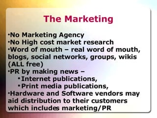 The Marketing No Marketing Agency No High cost market research Word of mouth – real word of mouth, blogs, social networks, groups, wikis (ALL free)‏ PR by making news –  Internet publications,  Print media publications,  Hardware and Software vendors may aid distribution to their customers which includes marketing/PR 