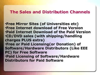 The Sales and Distribution Channels Free Mirror Sites (of Universities etc)‏ Free Internet download of Free Version Paid Internet Download of the Paid Version CD/DVD sales (with shipping/handling charges PLUS extra)‏ Free or Paid Licensing(or Donation) of Software/Hardware Distributors (Like EEE PC) for Free Software Paid Licensing of Software/Hardware Distributors for Paid Software 