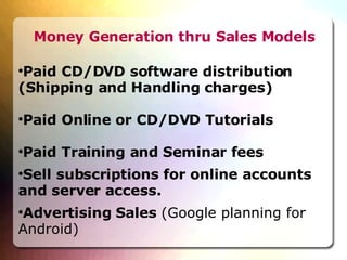 Money Generation thru Sales Models Paid CD/DVD software distribution (Shipping and Handling charges)‏ Paid Online or CD/DVD Tutorials Paid Training and Seminar fees Sell subscriptions for online accounts and server access. Advertising Sales  (Google planning for Android)‏ 