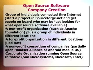 Open Source Software  Company Creation Group of individuals connected thru Internet (start a project in Sourceforge.net and get people on board who may be just looking for what opensource software available)‏ A non-profit organization (such as Apache Foundation) plus a group of individuals in different locations A for-profit organization in different locations (Red Hat)‏ A non-profit consortium of companies (partially Open Handset Alliance of Android mobile OS)‏ Corporate Organization running Open Source Initiative (Sun Microsystems, Microsoft, Intel)‏ 