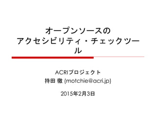 オープンソースの
アクセシビリティ・チェックツー
ル
ACRIプロジェクト
持田 徹 (motchie@acri.jp)
2015年2月3日
 