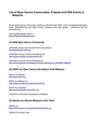 List of Open Source Communities, Projects and OSS Events In
   Malaysia


All are active groups with known meetup as off December 2009. Learn and getting help about
Linux, Openoffice.org and Open Source Software from this groups . Comments are my
personal view.

Latest update please refer to
http://cikgucyber.blogspot.com/


(1) UKM Open Source Community

UKM Open Source Community Forum and website
http://opensource.ukm.my/

UKM Open Source Community Mailing List
http://groups.google.com/group/oss-ukm

UKM Open Source CommunityFacebook
http://www.facebook.com/pages/Komuniti-Opensource-UKM/88674989641


(2) OSDC.my Open Source Developers Club Malaysia

OSDC.my Website
http://www.osdc.my/

OSDC.my Mailing List
http://groups.google.com/group/osdcmy-list

OSDC.my Facebook
http://www.facebook.com/OSDC.my

To produce world class developers in Malaysia


(3) Ubuntu.my Ubuntu Malaysia LoCo Team

Mailing List
https://lists.ubuntu.com/mailman/listinfo/Ubuntu-my

Official Community Page
 