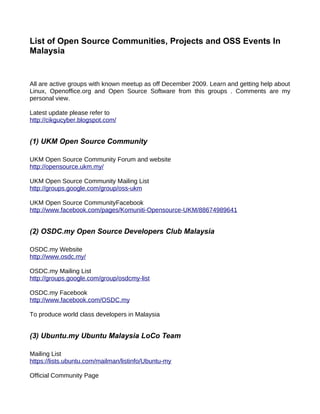 List of Open Source Communities, Projects and OSS Events In
Malaysia


All are active groups with known meetup as off December 2009. Learn and getting help about
Linux, Openoffice.org and Open Source Software from this groups . Comments are my
personal view.

Latest update please refer to
http://cikgucyber.blogspot.com/


(1) UKM Open Source Community

UKM Open Source Community Forum and website
http://opensource.ukm.my/

UKM Open Source Community Mailing List
http://groups.google.com/group/oss-ukm

UKM Open Source CommunityFacebook
http://www.facebook.com/pages/Komuniti-Opensource-UKM/88674989641


(2) OSDC.my Open Source Developers Club Malaysia

OSDC.my Website
http://www.osdc.my/

OSDC.my Mailing List
http://groups.google.com/group/osdcmy-list

OSDC.my Facebook
http://www.facebook.com/OSDC.my

To produce world class developers in Malaysia


(3) Ubuntu.my Ubuntu Malaysia LoCo Team

Mailing List
https://lists.ubuntu.com/mailman/listinfo/Ubuntu-my

Official Community Page
 
