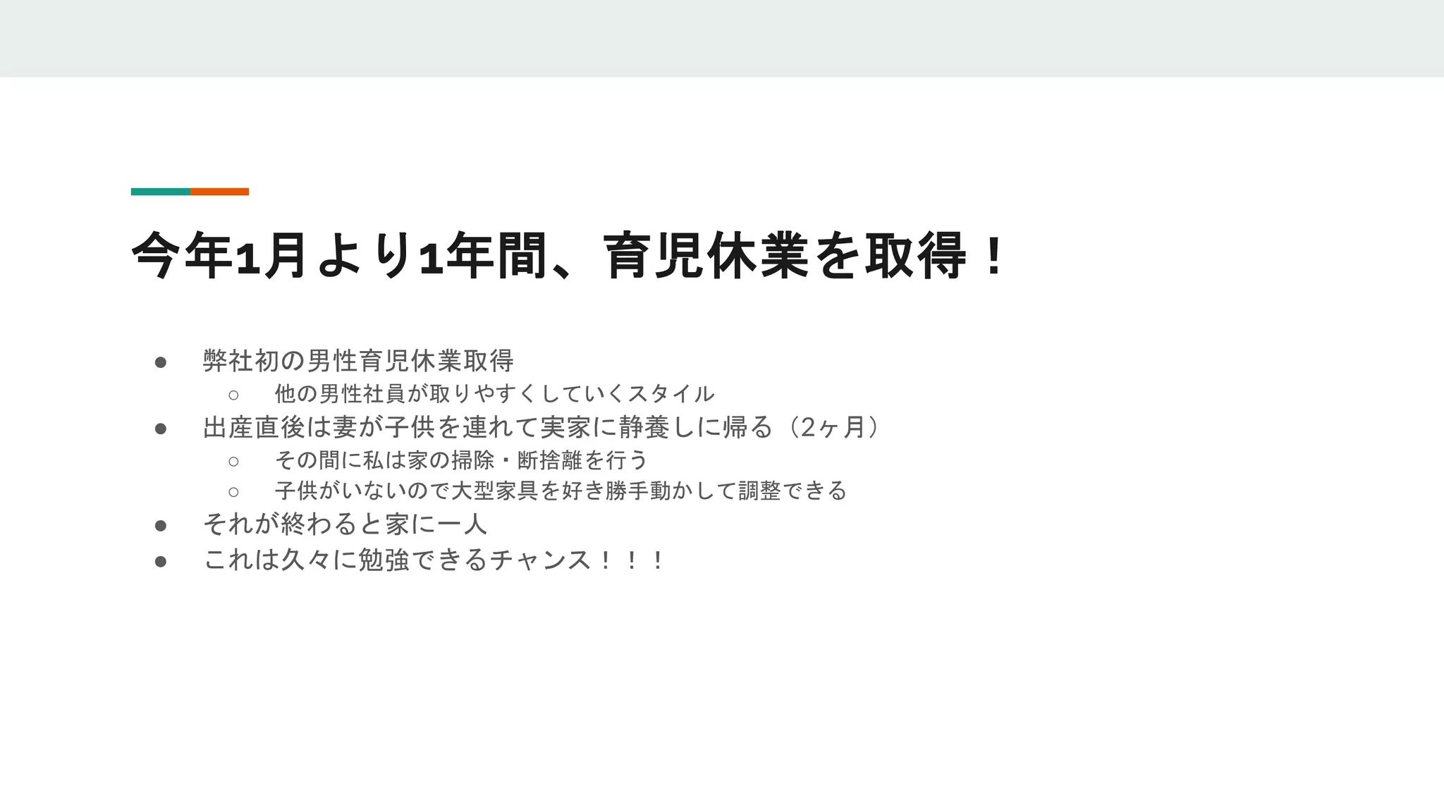 今年1月より1年間、育児休業を取得！
● 弊社初の男性育児休業取得
○ 他の男性社員が取りやすくしていくスタイル
● 出産直後は妻が子供を連れて実家に静養しに帰る（2ヶ月）
○ その間に私は家の掃除・断捨離を行う
○ 子供がいないので大型家具を好き勝手動かして調整できる
● それが終わると家に一人
● これは久々に勉強できるチャンス！！！
 