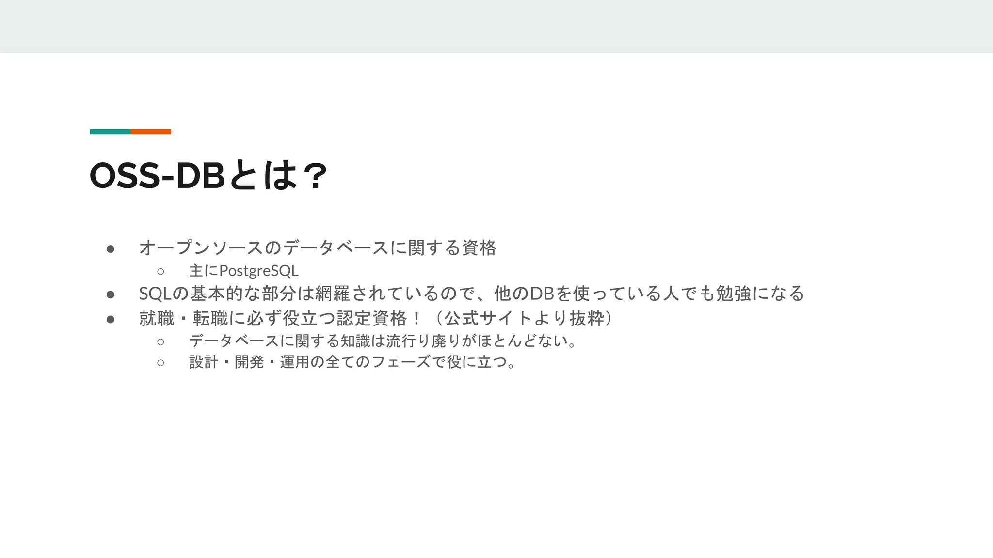 OSS-DBとは？
● オープンソースのデータベースに関する資格
○ 主にPostgreSQL
● SQLの基本的な部分は網羅されているので、他のDBを使っている人でも勉強になる
● 就職・転職に必ず役立つ認定資格！（公式サイトより抜粋）
○ データベースに関する知識は流行り廃りがほとんどない。
○ 設計・開発・運用の全てのフェーズで役に立つ。
 