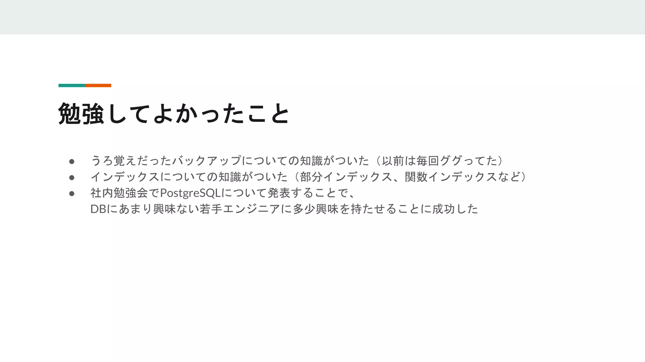 勉強してよかったこと
● うろ覚えだったバックアップについての知識がついた（以前は毎回ググってた）
● インデックスについての知識がついた（部分インデックス、関数インデックスなど）
● 社内勉強会でPostgreSQLについて発表することで、
DBにあまり興味ない若手エンジニアに多少興味を持たせることに成功した
 
