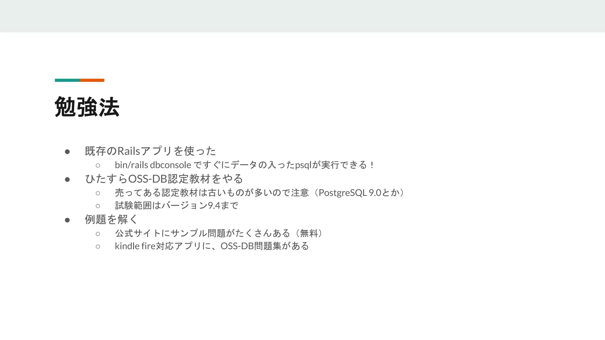 勉強法
● 既存のRailsアプリを使った
○ bin/rails dbconsole ですぐにデータの入ったpsqlが実行できる！
● ひたすらOSS-DB認定教材をやる
○ 売ってある認定教材は古いものが多いので注意（PostgreSQL 9.0とか）
○ 試験範囲はバージョン9.4まで
● 例題を解く
○ 公式サイトにサンプル問題がたくさんある（無料）
○ kindle fire対応アプリに、OSS-DB問題集がある
 