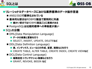 SQLとは
 リレーショナルデータベースにおける業界標準のデータ操作言語
 ANSI/ISOで標準化されている
 基本的な部分はRDBMS製品で原則的に共通
 細かい部分ではRDBMS製品ごとに差異がある

 PostgreSQLは比較的標準への準拠度が高い

 SQLの分類
 DML(Data Manipulation Language)
 データの検索と更新を行う
 SELECT, INSERT, UPDATE, DELETEなど

 DDL(Data Definition Language)
 表、インデックス、ビューなどの作成、変更、削除などを行う
 CREATE TABLE, ALTER TABLE, CREATE INDEX, CREATE VIEWなど

 DCL(Data Control Language)
 権限設定・トランザクション制御などを行う
 GRANT, REVOKE, BEGIN など
© LPI-Japan 2013. All rights reserved.

11

 