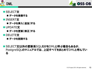 DML
 SELECT文
 データを検索する

 INSERT文
 データを挿入（追加）する

 UPDATE文
 データを更新（修正）する

 DELETE文
 データを削除する

 SELECT文以外の更新系SQLだけをDMLと呼ぶ場合もあるが、
PostgreSQLのマニュアルでは、上記すべてをまとめてDMLと呼んでい
る

© LPI-Japan 2013. All rights reserved.

19

 