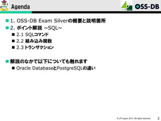 Agenda
 1. OSS-DB Exam Silverの概要と説明箇所
 2. ポイント解説 ~SQL~
 2.1 SQLコマンド
 2.2 組み込み関数
 2.3 トランザクション

 解説のなかで以下についても触れます
 Oracle DatabaseとPostgreSQLの違い

© LPI-Japan 2013. All rights reserved.

2

 