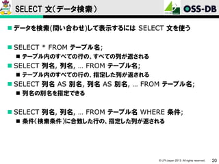 SELECT 文（データ検索）
 データを検索(問い合わせ)して表示するには SELECT 文を使う

 SELECT * FROM テーブル名;
 テーブル内のすべての行の、すべての列が返される

 SELECT 列名, 列名, … FROM テーブル名;
 テーブル内のすべての行の、指定した列が返される

 SELECT 列名 AS 別名, 列名 AS 別名, … FROM テーブル名;
 列名の別名を指定できる

 SELECT 列名, 列名, … FROM テーブル名 WHERE 条件;
 条件（検索条件）に合致した行の、指定した列が返される

© LPI-Japan 2013. All rights reserved.

20

 