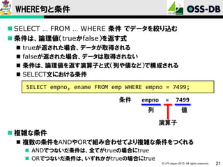 WHERE句と条件
 SELECT … FROM … WHERE 条件 でデータを絞り込む
 条件は、論理値（trueかfalse）を返す式





trueが返された場合、データが取得される
falseが返された場合、データは取得されない
条件は、論理値を返す演算子と式（列や値など）で構成される
SELECT文における条件
SELECT empno, ename FROM emp WHERE empno = 7499;
条件

empno

=

7499

列

値
演算子

 複雑な条件
 複数の条件をANDやORで組み合わせてより複雑な条件をつくれる
 ANDでつないだ条件は、全てがtrueの場合にtrue
 ORでつないだ条件は、いずれかがtrueの場合にtrue
© LPI-Japan 2013. All rights reserved.

21

 