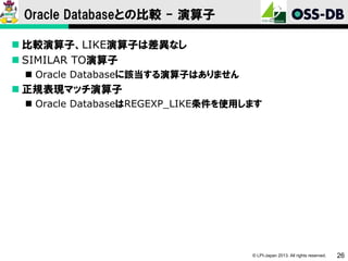 Oracle Databaseとの比較 - 演算子
 比較演算子、LIKE演算子は差異なし
 SIMILAR TO演算子
 Oracle Databaseに該当する演算子はありません

 正規表現マッチ演算子
 Oracle DatabaseはREGEXP_LIKE条件を使用します

© LPI-Japan 2013. All rights reserved.

26

 