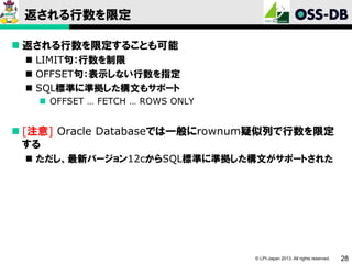 返される行数を限定
 返される行数を限定することも可能
 LIMIT句：行数を制限
 OFFSET句：表示しない行数を指定
 SQL標準に準拠した構文もサポート
 OFFSET … FETCH … ROWS ONLY

 [注意] Oracle Databaseでは一般にrownum疑似列で行数を限定
する
 ただし、最新バージョン12cからSQL標準に準拠した構文がサポートされた

© LPI-Japan 2013. All rights reserved.

28

 