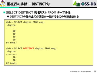 重複行の排除 - DISTINCT句
 SELECT DISTINCT 列名リスト FROM テーブル名
 DISTINCTの後の全ての項目が一致するもののみ除去される
db1=> SELECT deptno FROM emp;
deptno
-------20
30
30
20
(4 rows)
db1=> SELECT DISTINCT deptno FROM emp;
deptno
-------20
30
(2 rows)

© LPI-Japan 2013. All rights reserved.

29

 