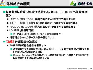外部結合の種類
 結合条件に合致しない行を表示するにはOUTER JOIN（外部結合）を
使う





LEFT OUTER JOIN ：左側の表のデータはすべて表示される
RIGHT OUTER JOIN ：右側の表のデータはすべて表示される
FULL OUTER JOIN ：両方の表のデータがすべて表示される
「OUTER」は省略可能
 テーブルA LEFT JOIN テーブルB ON 結合条件

 対応行がなかったテーブル側の値はNULL

 [注意] 外部結合の注意点
 WHERE句で結合条件を書けない
 通常の結合でも外部結合でも、常に JOIN ・・・ ON 結合条件 という構文を用
いればいちいち考えなくて済む
 Oracle Databaseでは独自の「(+)」記法を使用して、外部結合でWHERE句
に結合条件を書けるようになっている

© LPI-Japan 2013. All rights reserved.

35

 