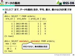 データの集約
 SELECT 文で、データを集約(合計、平均、最大、最小などを計算)でき
る
db1=> SELECT * FROM orders;
ord_id | ord_date | prod_id | qty
--------+------------+---------+----1 | 2013-09-01 |
1 | 10
2 | 2013-09-02 |
2 |
5
3 | 2013-09-02 |
1 |
8
4 | 2013-09-03 |
2 |
3
5 | 2013-09-03 |
2 |
4
(5 rows)
db1=> SELECT max(qty), min(qty) FROM orders;
max | min
-----+----列名ではなく、集約関数を指定
10 |
3
(1 row)
© LPI-Japan 2013. All rights reserved.

36

 