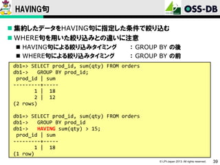 HAVING句
 集約したデータをHAVING句に指定した条件で絞り込む
 WHERE句を用いた絞り込みとの違いに注意
 HAVING句による絞り込みタイミング
 WHERE句による絞り込みタイミング

： GROUP BY の後
： GROUP BY の前

db1=> SELECT prod_id, sum(qty) FROM orders
db1->
GROUP BY prod_id;
prod_id | sum
---------+----1 | 18
2 | 12
(2 rows)
db1=> SELECT prod_id, sum(qty) FROM orders
db1->
GROUP BY prod_id
db1->
HAVING sum(qty) > 15;
prod_id | sum
---------+----1 | 18
(1 row)
© LPI-Japan 2013. All rights reserved.

39

 