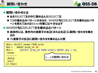 副問い合わせ
 副問い合わせとは
 あるSELECT文の中に埋め込んだSELECT文
 3つの埋め込みパターンがあるが、WHERE句にSELECT文を埋め込むパタ
ーンを抑えておけばSilver対策には十分なはず

 WHERE句にSELECT文を埋め込むパターン
 具体的には、条件内の演算子の右辺（または左辺）に副問い合わせを埋め
込む
 IN演算子の右辺に副問い合わせを埋め込んだ例
db1=> SELECT pname FROM prod
db1->
WHERE prod_id IN
db1->
(SELECT prod_id FROM orders WHERE qty > 4);
pname
-------( … ) が副問い合わせ
みかん
りんご
(2 rows)
© LPI-Japan 2013. All rights reserved.

40

 