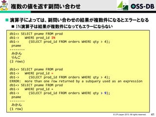 複数の値を返す副問い合わせ
 演算子によっては、副問い合わせの結果が複数件になるとエラーとなる
 IN演算子は結果が複数件になってもエラーにならない
db1=> SELECT pname FROM prod
db1->
WHERE prod_id IN
db1->
(SELECT prod_id FROM orders WHERE qty > 4);
pname
-------みかん
りんご
(2 rows)
db1=> SELECT pname FROM prod
db1->
WHERE prod_id =
db1->
(SELECT prod_id FROM orders WHERE qty > 4);
ERROR: more than one row returned by a subquery used as an expression
db1=> SELECT pname FROM prod
db1->
WHERE prod_id =
db1->
(SELECT prod_id FROM orders WHERE qty > 9);
pname
-------みかん
(1 row)
© LPI-Japan 2013. All rights reserved.

41

 