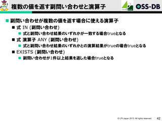 複数の値を返す副問い合わせと演算子
 副問い合わせが複数の値を返す場合に使える演算子
 式 IN (副問い合わせ)
 式と副問い合わせ結果のいずれかが一致する場合trueとなる

 式 演算子 ANY (副問い合わせ)
 式と副問い合わせ結果のいずれかとの演算結果がtrueの場合trueとなる

 EXISTS (副問い合わせ)
 副問い合わせが1件以上結果を返した場合trueとなる

© LPI-Japan 2013. All rights reserved.

42

 