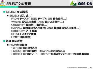 SELECT文の整理
 SELECT文の形式
 SELECT 式[, 式...]
FROM テーブル[ JOIN テーブル ON 結合条件...]
WHERE 絞り込み条件[ AND 絞り込み条件...]
GROUP BY 集約列[, 集約列...]
HAVING 集約後絞り込み条件[ AND 集約後絞り込み条件...]
ORDER BY ソート基準
OFFSET スキップ件数
LIMIT 抽出件数;

 処理順に注意
 FROM句の結合
→ WHERE句の絞り込み
→ GROUP BY句の集約 →HAVING句の絞り込み
→ ORDER BY句のソート →OFFSET句のスキップとLIMIT句の件数制限

© LPI-Japan 2013. All rights reserved.

43

 