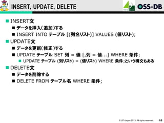 INSERT, UPDATE, DELETE
 INSERT文
 データを挿入（追加）する
 INSERT INTO テーブル [(列名リスト)] VALUES (値リスト);

 UPDATE文
 データを更新（修正）する
 UPDATE テーブル SET 列 = 値 [,列 = 値...] WHERE 条件;
 UPDATE テーブル (列リスト) = (値リスト) WHERE 条件;という構文もある

 DELETE文
 データを削除する
 DELETE FROM テーブル名 WHERE 条件;

© LPI-Japan 2013. All rights reserved.

44

 