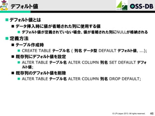 デフォルト値
 デフォルト値とは
 データ挿入時に値が省略された列に使用する値
 デフォルト値が定義されていない場合、値が省略された列にNULLが格納される

 定義方法
 テーブル作成時
 CREATE TABLE テーブル名 ( 列名 データ型 DEFAULT デフォルト値, ...);

 既存列にデフォルト値を設定
 ALTER TABLE テーブル名 ALTER COLUMN 列名 SET DEFAULT デフォ
ルト値;

 既存列のデフォルト値を削除
 ALTER TABLE テーブル名 ALTER COLUMN 列名 DROP DEFAULT;

© LPI-Japan 2013. All rights reserved.

46

 