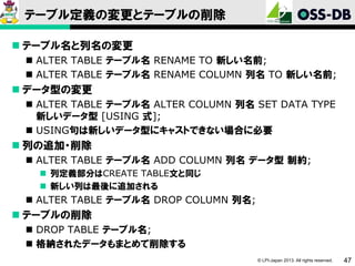 テーブル定義の変更とテーブルの削除
 テーブル名と列名の変更
 ALTER TABLE テーブル名 RENAME TO 新しい名前;
 ALTER TABLE テーブル名 RENAME COLUMN 列名 TO 新しい名前;

 データ型の変更
 ALTER TABLE テーブル名 ALTER COLUMN 列名 SET DATA TYPE
新しいデータ型 [USING 式];
 USING句は新しいデータ型にキャストできない場合に必要

 列の追加・削除
 ALTER TABLE テーブル名 ADD COLUMN 列名 データ型 制約;
 列定義部分はCREATE TABLE文と同じ
 新しい列は最後に追加される

 ALTER TABLE テーブル名 DROP COLUMN 列名;

 テーブルの削除
 DROP TABLE テーブル名;
 格納されたデータもまとめて削除する
© LPI-Japan 2013. All rights reserved.

47

 