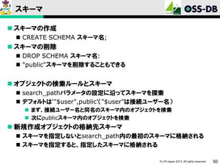 スキーマ
 スキーマの作成
 CREATE SCHEMA スキーマ名;

 スキーマの削除
 DROP SCHEMA スキーマ名:
 "public"スキーマを削除することもできる

 オブジェクトの検索ルールとスキーマ
 search_pathパラメータの設定に沿ってスキーマを探索
 デフォルトは'"$user",public'（"$user"は接続ユーザー名）
 まず、接続ユーザー名と同名のスキーマ内のオブジェクトを検索
 次にpublicスキーマ内のオブジェクトを検索

 新規作成オブジェクトの格納先スキーマ
 スキーマを指定しないとsearch_path内の最初のスキーマに格納される
 スキーマを指定すると、指定したスキーマに格納される
© LPI-Japan 2013. All rights reserved.

50

 