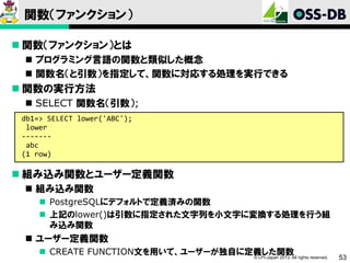 関数（ファンクション）
 関数（ファンクション）とは
 プログラミング言語の関数と類似した概念
 関数名（と引数）を指定して、関数に対応する処理を実行できる

 関数の実行方法
 SELECT 関数名（引数）;
db1=> SELECT lower('ABC');
lower
------abc
(1 row)

 組み込み関数とユーザー定義関数
 組み込み関数
 PostgreSQLにデフォルトで定義済みの関数
 上記のlower()は引数に指定された文字列を小文字に変換する処理を行う組
み込み関数

 ユーザー定義関数
 CREATE FUNCTION文を用いて、ユーザーが独自に定義した関数 rights reserved.
© LPI-Japan 2013. All

53

 