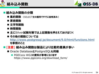 組み込み関数
 組み込み関数の分類







集約関数 （SELECT文の箇所ですでに説明済み）
算術関数
文字列関数
時間関数
主にSilver試験対策では上記関数を押さえておけばOK
その他の関数については
http://www.postgresql.jp/document/9.0/html/functions.html
を参照のこと

 [注意] 組み込み関数は製品により比較的差異が多い
 Oracle DatabaseとPostgreSQLも同様
 PGECons WG2の資料が参考になります
https://www.pgecons.org/download_form/

© LPI-Japan 2013. All rights reserved.

54

 