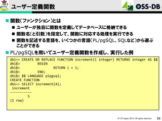 ユーザー定義関数
 関数（ファンクション）とは
 ユーザーが独自に関数を定義してデータベースに格納できる
 関数名（と引数）を指定して、関数に対応する処理を実行できる
 関数を記述する言語を、いくつかの言語（PL/pgSQL、SQLなど）から選ぶ
ことができる

 PL/pgSQLを用いてユーザー定義関数を作成し、実行した例
db1=> CREATE OR REPLACE FUNCTION increment(i integer) RETURNS integer AS $$
db1$>
BEGIN
db1$>
RETURN i + 1;
db1$>
END;
db1$> $$ LANGUAGE plpgsql;
CREATE FUNCTION
db1=> SELECT increment(4);
increment
----------5
(1 row)

© LPI-Japan 2013. All rights reserved.

58

 