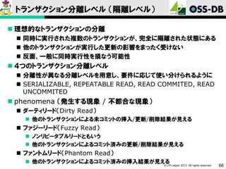 トランザクション分離レベル （隔離レベル）
 理想的なトランザクションの分離
 同時に実行された複数のトランザクションが、完全に隔離された状態にある
 他のトランザクションが実行した更新の影響をまったく受けない
 反面、一般に同時実行性を損なう可能性

 ４つのトランザクション分離レベル
 分離性が異なる分離レベルを用意し、要件に応じて使い分けられるように
 SERIALIZABLE, REPEATABLE READ, READ COMMITED, READ
UNCOMMITED

 phenomena （発生する現象 / 不都合な現象）
 ダーティリード（Dirty Read）
 他のトランザクションによる未コミットの挿入/更新/削除結果が見える

 ファジーリード（Fuzzy Read）
 ノンリピータブルリードともいう
 他のトランザクションによるコミット済みの更新/削除結果が見える

 ファントムリード（Phantom Read）
 他のトランザクションによるコミット済みの挿入結果が見える

© LPI-Japan 2013. All rights reserved.

66

 