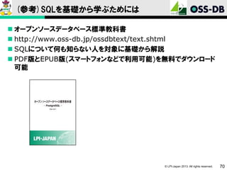 (参考)SQLを基礎から学ぶためには
 オープンソースデータベース標準教科書
 http://www.oss-db.jp/ossdbtext/text.shtml
 SQLについて何も知らない人を対象に基礎から解説
 PDF版とEPUB版(スマートフォンなどで利用可能)を無料でダウンロード
可能

© LPI-Japan 2013. All rights reserved.

70

 