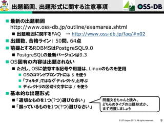 出題範囲、出題形式に関する注意事項
 最新の出題範囲
http://www.oss-db.jp/outline/examarea.shtml
 出題範囲に関するFAQ

→ http://www.oss-db.jp/faq/#n02

 出題数、合格ライン： 50問、64点
 前提とするRDBMSはPostgreSQL9.0
 PostgreSQLの最新バージョンは9.3

 OS固有の内容は出題されない
 ただし、OSに依存する記号や用語は、Linuxのものを使用
 OSのコマンドプロンプトには $ を使う
 「フォルダ」ではなく「ディレクトリ」と呼ぶ
 ディレクトリの区切り文字には / を使う

 基本的な出題形式
 「適切なものを1つ(?つ)選びなさい」
 「誤っているものを1つ(?つ)選びなさい」

問題文をちゃんと読み、
どちらのタイプの出題形式か、
まず把握しましょう

© LPI-Japan 2013. All rights reserved.

9

 
