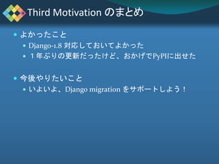  よかったこと
 Django-1.8 対応しておいてよかった
 １年ぶりの更新だったけど、おかげでPyPIに出せた
 今後やりたいこと
 いよいよ、Django migration をサポートしよう！
Third Motivatio...